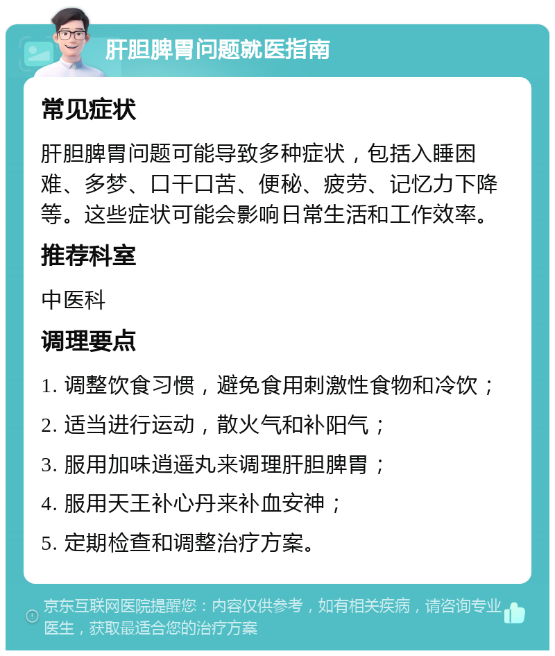 肝胆脾胃问题就医指南 常见症状 肝胆脾胃问题可能导致多种症状，包括入睡困难、多梦、口干口苦、便秘、疲劳、记忆力下降等。这些症状可能会影响日常生活和工作效率。 推荐科室 中医科 调理要点 1. 调整饮食习惯，避免食用刺激性食物和冷饮； 2. 适当进行运动，散火气和补阳气； 3. 服用加味逍遥丸来调理肝胆脾胃； 4. 服用天王补心丹来补血安神； 5. 定期检查和调整治疗方案。