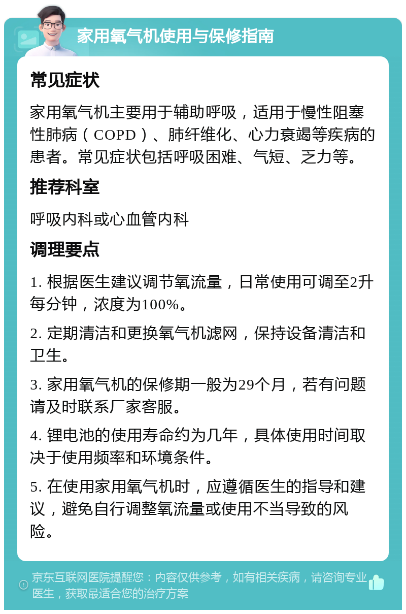 家用氧气机使用与保修指南 常见症状 家用氧气机主要用于辅助呼吸，适用于慢性阻塞性肺病（COPD）、肺纤维化、心力衰竭等疾病的患者。常见症状包括呼吸困难、气短、乏力等。 推荐科室 呼吸内科或心血管内科 调理要点 1. 根据医生建议调节氧流量，日常使用可调至2升每分钟，浓度为100%。 2. 定期清洁和更换氧气机滤网，保持设备清洁和卫生。 3. 家用氧气机的保修期一般为29个月，若有问题请及时联系厂家客服。 4. 锂电池的使用寿命约为几年，具体使用时间取决于使用频率和环境条件。 5. 在使用家用氧气机时，应遵循医生的指导和建议，避免自行调整氧流量或使用不当导致的风险。