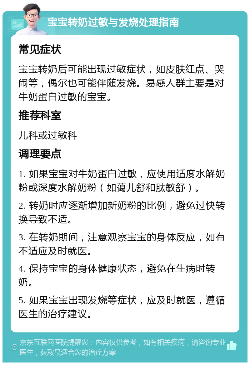 宝宝转奶过敏与发烧处理指南 常见症状 宝宝转奶后可能出现过敏症状，如皮肤红点、哭闹等，偶尔也可能伴随发烧。易感人群主要是对牛奶蛋白过敏的宝宝。 推荐科室 儿科或过敏科 调理要点 1. 如果宝宝对牛奶蛋白过敏，应使用适度水解奶粉或深度水解奶粉（如蔼儿舒和肽敏舒）。 2. 转奶时应逐渐增加新奶粉的比例，避免过快转换导致不适。 3. 在转奶期间，注意观察宝宝的身体反应，如有不适应及时就医。 4. 保持宝宝的身体健康状态，避免在生病时转奶。 5. 如果宝宝出现发烧等症状，应及时就医，遵循医生的治疗建议。