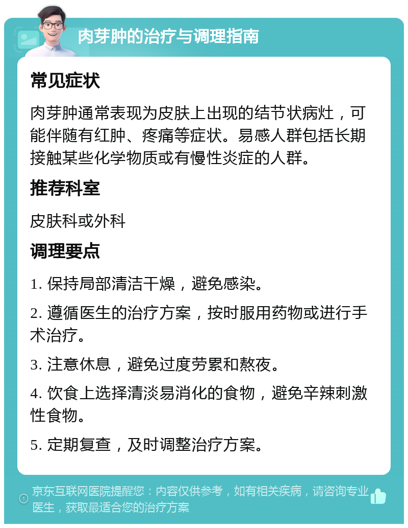 肉芽肿的治疗与调理指南 常见症状 肉芽肿通常表现为皮肤上出现的结节状病灶，可能伴随有红肿、疼痛等症状。易感人群包括长期接触某些化学物质或有慢性炎症的人群。 推荐科室 皮肤科或外科 调理要点 1. 保持局部清洁干燥，避免感染。 2. 遵循医生的治疗方案，按时服用药物或进行手术治疗。 3. 注意休息，避免过度劳累和熬夜。 4. 饮食上选择清淡易消化的食物，避免辛辣刺激性食物。 5. 定期复查，及时调整治疗方案。