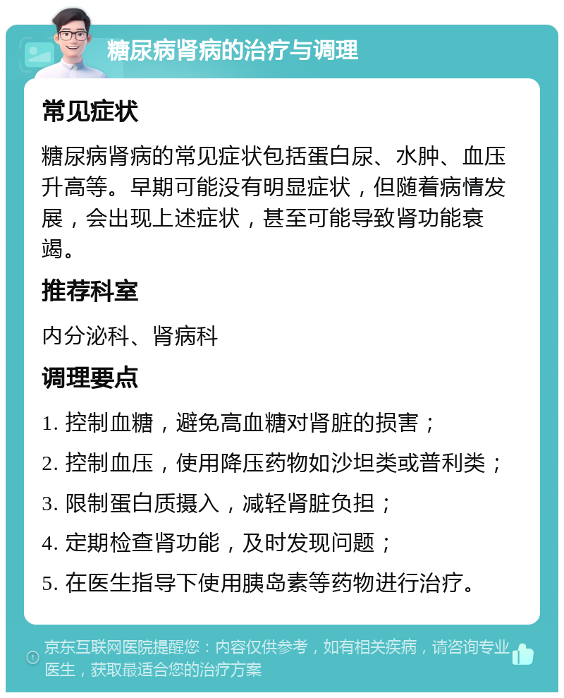 糖尿病肾病的治疗与调理 常见症状 糖尿病肾病的常见症状包括蛋白尿、水肿、血压升高等。早期可能没有明显症状，但随着病情发展，会出现上述症状，甚至可能导致肾功能衰竭。 推荐科室 内分泌科、肾病科 调理要点 1. 控制血糖，避免高血糖对肾脏的损害； 2. 控制血压，使用降压药物如沙坦类或普利类； 3. 限制蛋白质摄入，减轻肾脏负担； 4. 定期检查肾功能，及时发现问题； 5. 在医生指导下使用胰岛素等药物进行治疗。