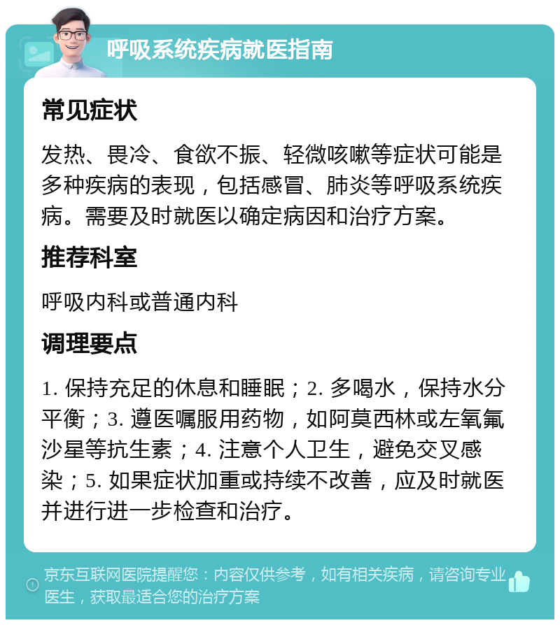 呼吸系统疾病就医指南 常见症状 发热、畏冷、食欲不振、轻微咳嗽等症状可能是多种疾病的表现，包括感冒、肺炎等呼吸系统疾病。需要及时就医以确定病因和治疗方案。 推荐科室 呼吸内科或普通内科 调理要点 1. 保持充足的休息和睡眠；2. 多喝水，保持水分平衡；3. 遵医嘱服用药物，如阿莫西林或左氧氟沙星等抗生素；4. 注意个人卫生，避免交叉感染；5. 如果症状加重或持续不改善，应及时就医并进行进一步检查和治疗。