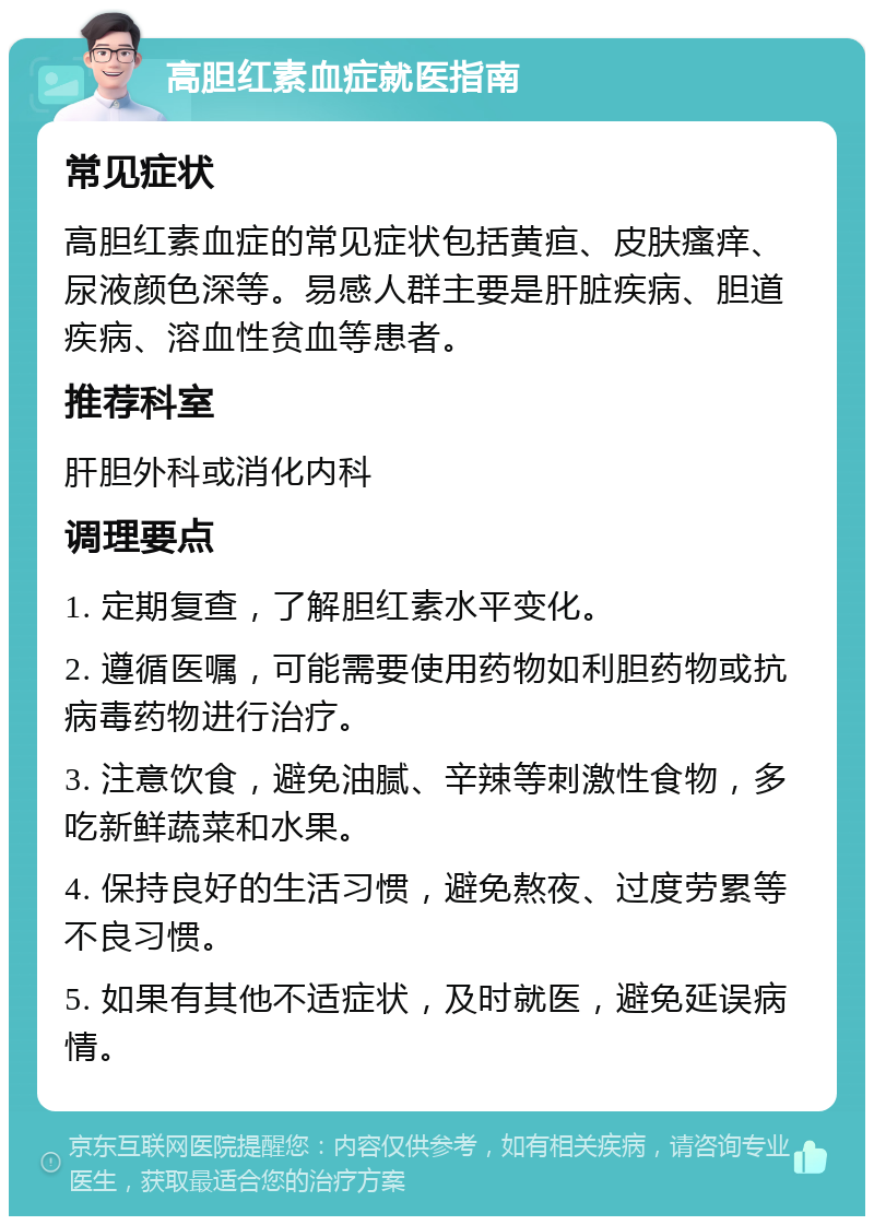 高胆红素血症就医指南 常见症状 高胆红素血症的常见症状包括黄疸、皮肤瘙痒、尿液颜色深等。易感人群主要是肝脏疾病、胆道疾病、溶血性贫血等患者。 推荐科室 肝胆外科或消化内科 调理要点 1. 定期复查，了解胆红素水平变化。 2. 遵循医嘱，可能需要使用药物如利胆药物或抗病毒药物进行治疗。 3. 注意饮食，避免油腻、辛辣等刺激性食物，多吃新鲜蔬菜和水果。 4. 保持良好的生活习惯，避免熬夜、过度劳累等不良习惯。 5. 如果有其他不适症状，及时就医，避免延误病情。