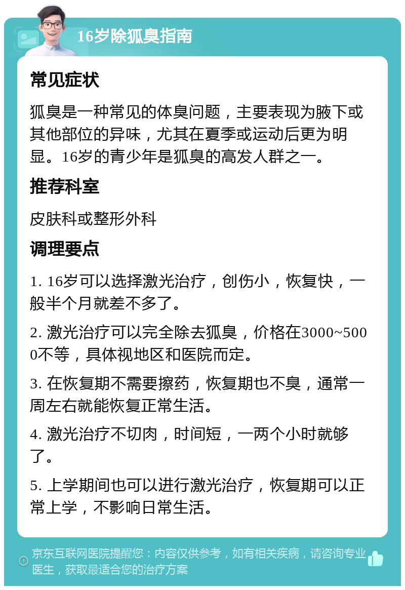 16岁除狐臭指南 常见症状 狐臭是一种常见的体臭问题，主要表现为腋下或其他部位的异味，尤其在夏季或运动后更为明显。16岁的青少年是狐臭的高发人群之一。 推荐科室 皮肤科或整形外科 调理要点 1. 16岁可以选择激光治疗，创伤小，恢复快，一般半个月就差不多了。 2. 激光治疗可以完全除去狐臭，价格在3000~5000不等，具体视地区和医院而定。 3. 在恢复期不需要擦药，恢复期也不臭，通常一周左右就能恢复正常生活。 4. 激光治疗不切肉，时间短，一两个小时就够了。 5. 上学期间也可以进行激光治疗，恢复期可以正常上学，不影响日常生活。