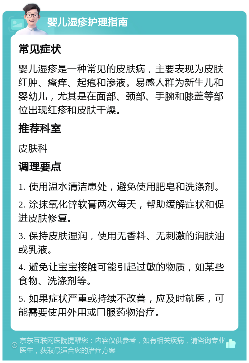 婴儿湿疹护理指南 常见症状 婴儿湿疹是一种常见的皮肤病，主要表现为皮肤红肿、瘙痒、起疱和渗液。易感人群为新生儿和婴幼儿，尤其是在面部、颈部、手腕和膝盖等部位出现红疹和皮肤干燥。 推荐科室 皮肤科 调理要点 1. 使用温水清洁患处，避免使用肥皂和洗涤剂。 2. 涂抹氧化锌软膏两次每天，帮助缓解症状和促进皮肤修复。 3. 保持皮肤湿润，使用无香料、无刺激的润肤油或乳液。 4. 避免让宝宝接触可能引起过敏的物质，如某些食物、洗涤剂等。 5. 如果症状严重或持续不改善，应及时就医，可能需要使用外用或口服药物治疗。