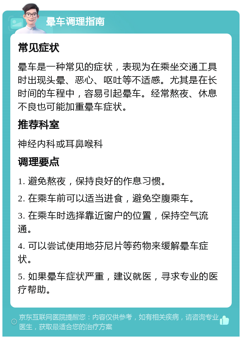 晕车调理指南 常见症状 晕车是一种常见的症状，表现为在乘坐交通工具时出现头晕、恶心、呕吐等不适感。尤其是在长时间的车程中，容易引起晕车。经常熬夜、休息不良也可能加重晕车症状。 推荐科室 神经内科或耳鼻喉科 调理要点 1. 避免熬夜，保持良好的作息习惯。 2. 在乘车前可以适当进食，避免空腹乘车。 3. 在乘车时选择靠近窗户的位置，保持空气流通。 4. 可以尝试使用地芬尼片等药物来缓解晕车症状。 5. 如果晕车症状严重，建议就医，寻求专业的医疗帮助。