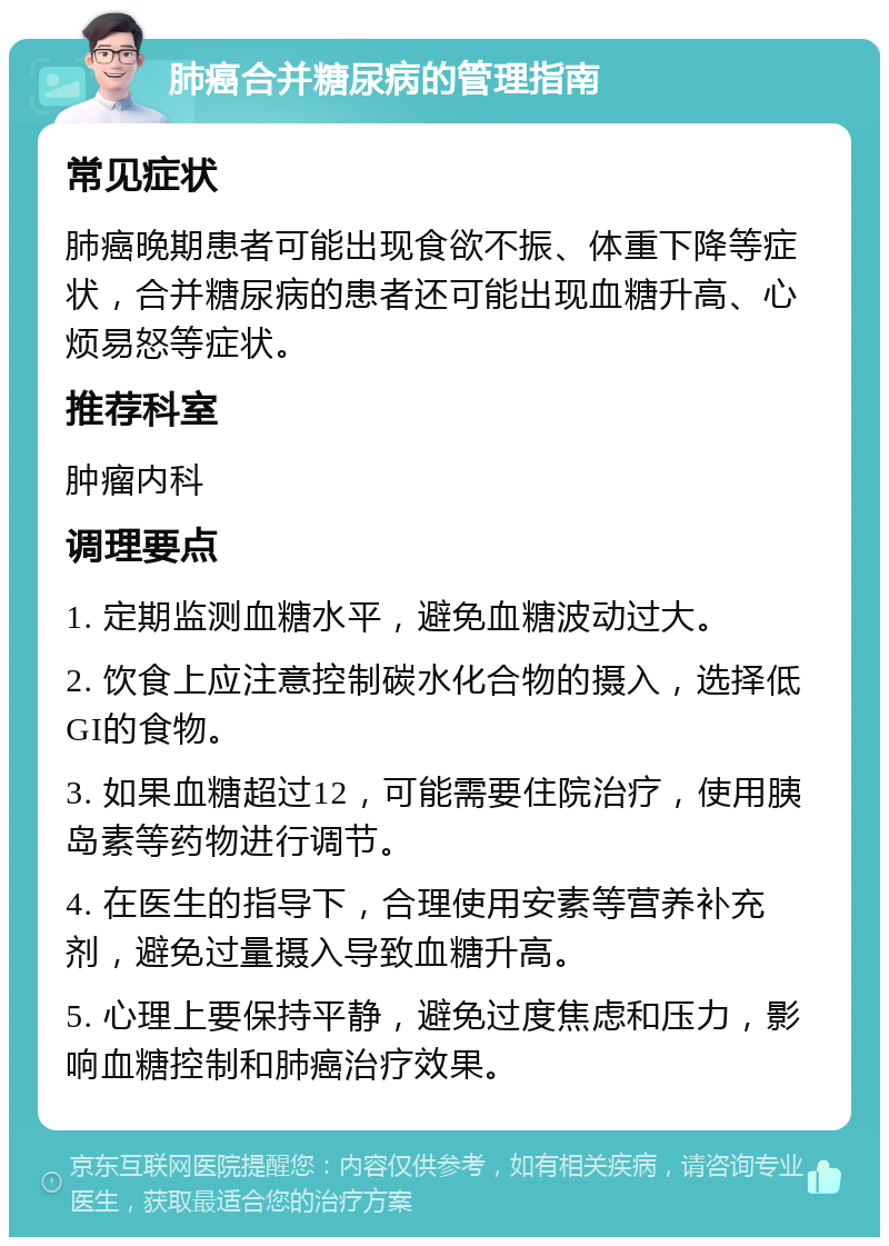 肺癌合并糖尿病的管理指南 常见症状 肺癌晚期患者可能出现食欲不振、体重下降等症状，合并糖尿病的患者还可能出现血糖升高、心烦易怒等症状。 推荐科室 肿瘤内科 调理要点 1. 定期监测血糖水平，避免血糖波动过大。 2. 饮食上应注意控制碳水化合物的摄入，选择低GI的食物。 3. 如果血糖超过12，可能需要住院治疗，使用胰岛素等药物进行调节。 4. 在医生的指导下，合理使用安素等营养补充剂，避免过量摄入导致血糖升高。 5. 心理上要保持平静，避免过度焦虑和压力，影响血糖控制和肺癌治疗效果。