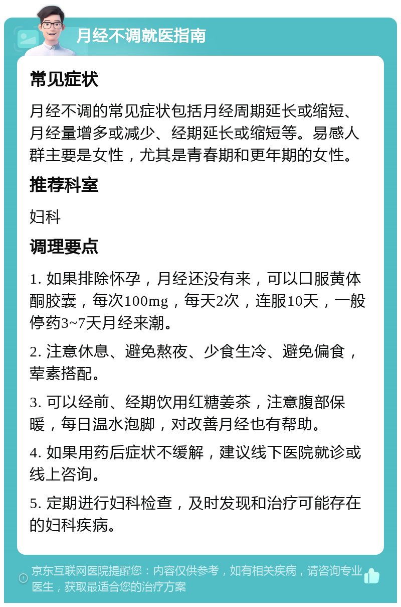 月经不调就医指南 常见症状 月经不调的常见症状包括月经周期延长或缩短、月经量增多或减少、经期延长或缩短等。易感人群主要是女性，尤其是青春期和更年期的女性。 推荐科室 妇科 调理要点 1. 如果排除怀孕，月经还没有来，可以口服黄体酮胶囊，每次100mg，每天2次，连服10天，一般停药3~7天月经来潮。 2. 注意休息、避免熬夜、少食生冷、避免偏食，荤素搭配。 3. 可以经前、经期饮用红糖姜茶，注意腹部保暖，每日温水泡脚，对改善月经也有帮助。 4. 如果用药后症状不缓解，建议线下医院就诊或线上咨询。 5. 定期进行妇科检查，及时发现和治疗可能存在的妇科疾病。