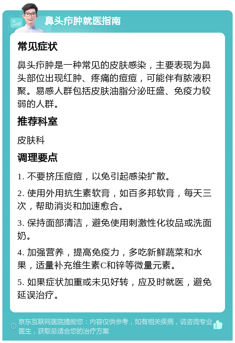 鼻头疖肿就医指南 常见症状 鼻头疖肿是一种常见的皮肤感染，主要表现为鼻头部位出现红肿、疼痛的痘痘，可能伴有脓液积聚。易感人群包括皮肤油脂分泌旺盛、免疫力较弱的人群。 推荐科室 皮肤科 调理要点 1. 不要挤压痘痘，以免引起感染扩散。 2. 使用外用抗生素软膏，如百多邦软膏，每天三次，帮助消炎和加速愈合。 3. 保持面部清洁，避免使用刺激性化妆品或洗面奶。 4. 加强营养，提高免疫力，多吃新鲜蔬菜和水果，适量补充维生素C和锌等微量元素。 5. 如果症状加重或未见好转，应及时就医，避免延误治疗。