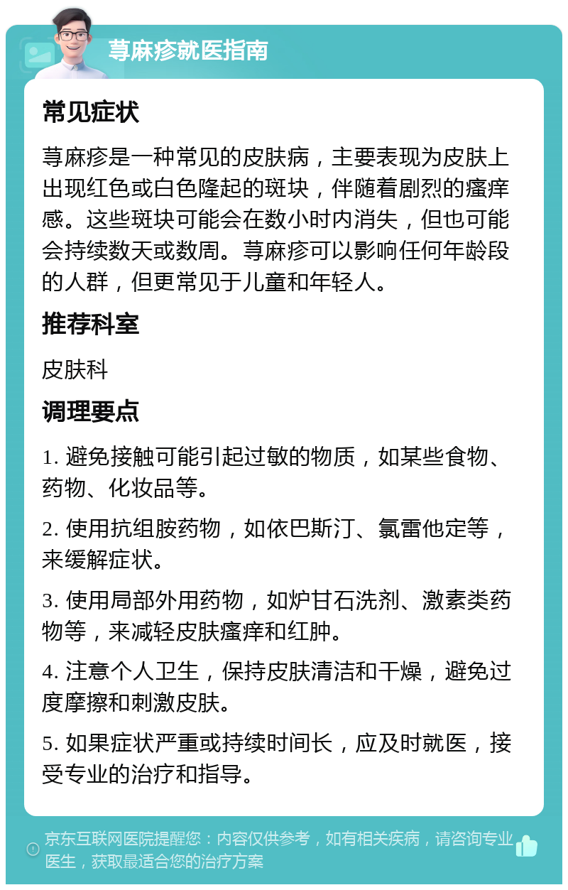 荨麻疹就医指南 常见症状 荨麻疹是一种常见的皮肤病，主要表现为皮肤上出现红色或白色隆起的斑块，伴随着剧烈的瘙痒感。这些斑块可能会在数小时内消失，但也可能会持续数天或数周。荨麻疹可以影响任何年龄段的人群，但更常见于儿童和年轻人。 推荐科室 皮肤科 调理要点 1. 避免接触可能引起过敏的物质，如某些食物、药物、化妆品等。 2. 使用抗组胺药物，如依巴斯汀、氯雷他定等，来缓解症状。 3. 使用局部外用药物，如炉甘石洗剂、激素类药物等，来减轻皮肤瘙痒和红肿。 4. 注意个人卫生，保持皮肤清洁和干燥，避免过度摩擦和刺激皮肤。 5. 如果症状严重或持续时间长，应及时就医，接受专业的治疗和指导。