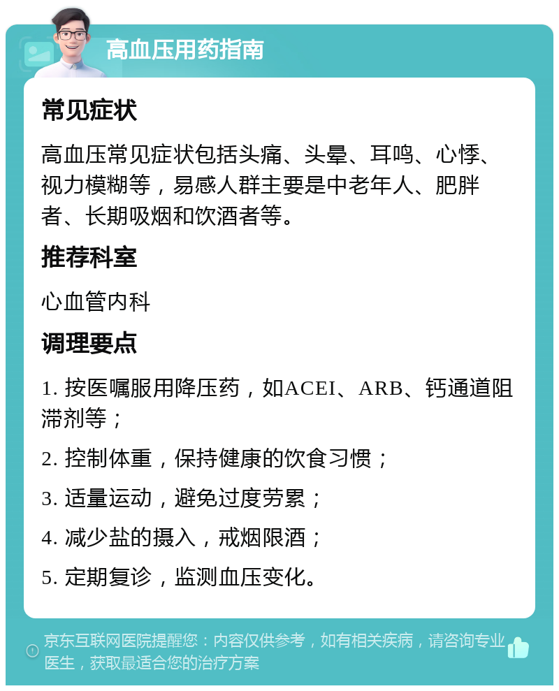 高血压用药指南 常见症状 高血压常见症状包括头痛、头晕、耳鸣、心悸、视力模糊等，易感人群主要是中老年人、肥胖者、长期吸烟和饮酒者等。 推荐科室 心血管内科 调理要点 1. 按医嘱服用降压药，如ACEI、ARB、钙通道阻滞剂等； 2. 控制体重，保持健康的饮食习惯； 3. 适量运动，避免过度劳累； 4. 减少盐的摄入，戒烟限酒； 5. 定期复诊，监测血压变化。