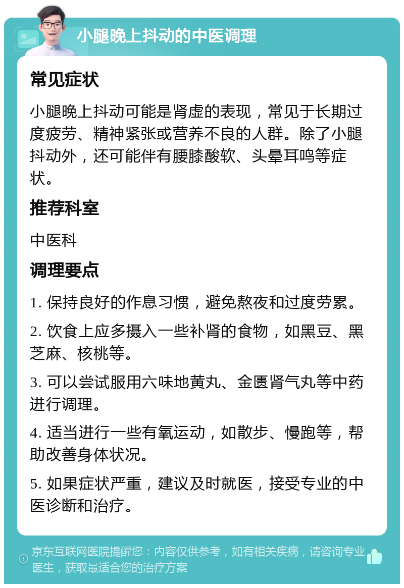 小腿晚上抖动的中医调理 常见症状 小腿晚上抖动可能是肾虚的表现，常见于长期过度疲劳、精神紧张或营养不良的人群。除了小腿抖动外，还可能伴有腰膝酸软、头晕耳鸣等症状。 推荐科室 中医科 调理要点 1. 保持良好的作息习惯，避免熬夜和过度劳累。 2. 饮食上应多摄入一些补肾的食物，如黑豆、黑芝麻、核桃等。 3. 可以尝试服用六味地黄丸、金匮肾气丸等中药进行调理。 4. 适当进行一些有氧运动，如散步、慢跑等，帮助改善身体状况。 5. 如果症状严重，建议及时就医，接受专业的中医诊断和治疗。