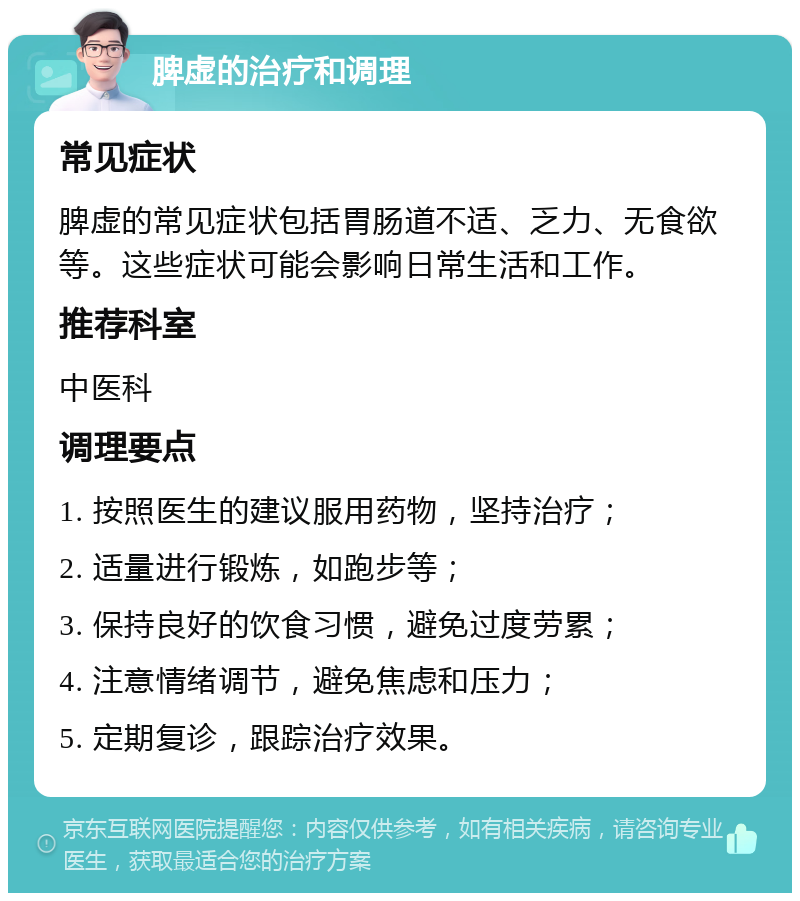 脾虚的治疗和调理 常见症状 脾虚的常见症状包括胃肠道不适、乏力、无食欲等。这些症状可能会影响日常生活和工作。 推荐科室 中医科 调理要点 1. 按照医生的建议服用药物，坚持治疗； 2. 适量进行锻炼，如跑步等； 3. 保持良好的饮食习惯，避免过度劳累； 4. 注意情绪调节，避免焦虑和压力； 5. 定期复诊，跟踪治疗效果。