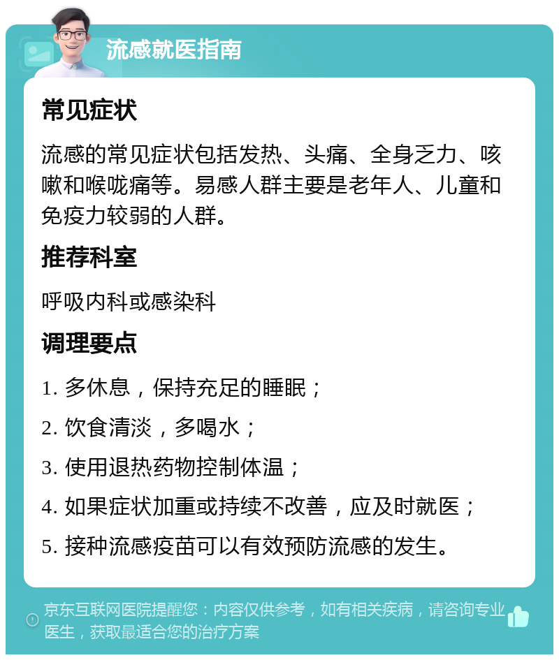 流感就医指南 常见症状 流感的常见症状包括发热、头痛、全身乏力、咳嗽和喉咙痛等。易感人群主要是老年人、儿童和免疫力较弱的人群。 推荐科室 呼吸内科或感染科 调理要点 1. 多休息，保持充足的睡眠； 2. 饮食清淡，多喝水； 3. 使用退热药物控制体温； 4. 如果症状加重或持续不改善，应及时就医； 5. 接种流感疫苗可以有效预防流感的发生。