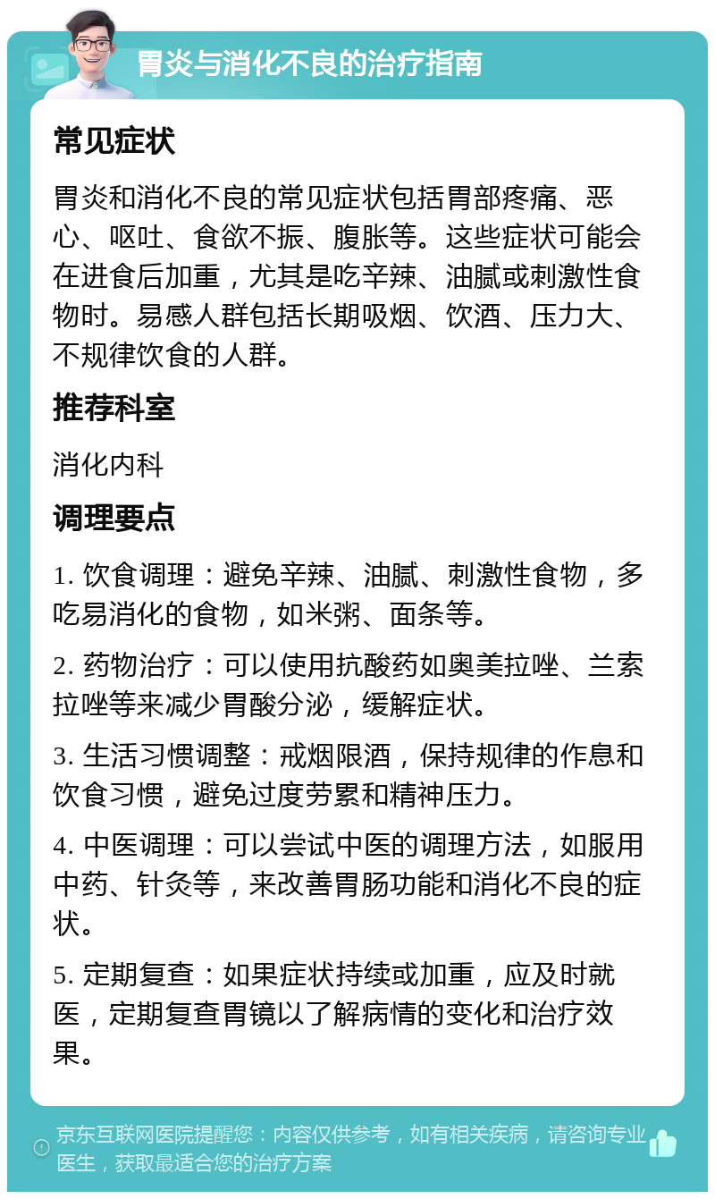 胃炎与消化不良的治疗指南 常见症状 胃炎和消化不良的常见症状包括胃部疼痛、恶心、呕吐、食欲不振、腹胀等。这些症状可能会在进食后加重，尤其是吃辛辣、油腻或刺激性食物时。易感人群包括长期吸烟、饮酒、压力大、不规律饮食的人群。 推荐科室 消化内科 调理要点 1. 饮食调理：避免辛辣、油腻、刺激性食物，多吃易消化的食物，如米粥、面条等。 2. 药物治疗：可以使用抗酸药如奥美拉唑、兰索拉唑等来减少胃酸分泌，缓解症状。 3. 生活习惯调整：戒烟限酒，保持规律的作息和饮食习惯，避免过度劳累和精神压力。 4. 中医调理：可以尝试中医的调理方法，如服用中药、针灸等，来改善胃肠功能和消化不良的症状。 5. 定期复查：如果症状持续或加重，应及时就医，定期复查胃镜以了解病情的变化和治疗效果。