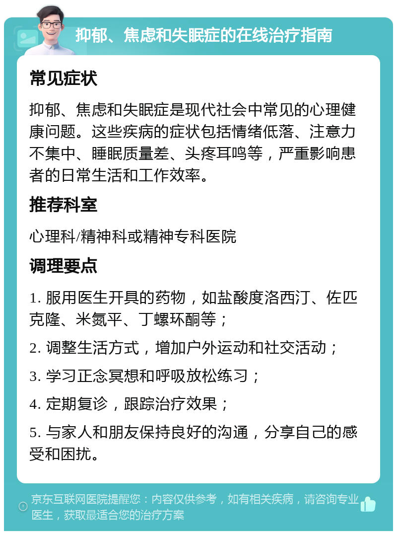 抑郁、焦虑和失眠症的在线治疗指南 常见症状 抑郁、焦虑和失眠症是现代社会中常见的心理健康问题。这些疾病的症状包括情绪低落、注意力不集中、睡眠质量差、头疼耳鸣等，严重影响患者的日常生活和工作效率。 推荐科室 心理科/精神科或精神专科医院 调理要点 1. 服用医生开具的药物，如盐酸度洛西汀、佐匹克隆、米氮平、丁螺环酮等； 2. 调整生活方式，增加户外运动和社交活动； 3. 学习正念冥想和呼吸放松练习； 4. 定期复诊，跟踪治疗效果； 5. 与家人和朋友保持良好的沟通，分享自己的感受和困扰。