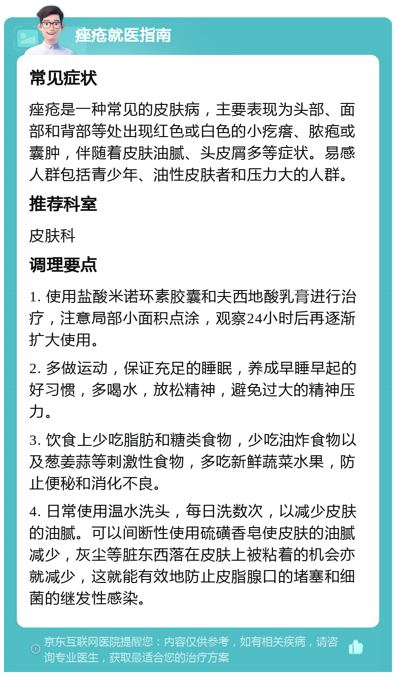 痤疮就医指南 常见症状 痤疮是一种常见的皮肤病，主要表现为头部、面部和背部等处出现红色或白色的小疙瘩、脓疱或囊肿，伴随着皮肤油腻、头皮屑多等症状。易感人群包括青少年、油性皮肤者和压力大的人群。 推荐科室 皮肤科 调理要点 1. 使用盐酸米诺环素胶囊和夫西地酸乳膏进行治疗，注意局部小面积点涂，观察24小时后再逐渐扩大使用。 2. 多做运动，保证充足的睡眠，养成早睡早起的好习惯，多喝水，放松精神，避免过大的精神压力。 3. 饮食上少吃脂肪和糖类食物，少吃油炸食物以及葱姜蒜等刺激性食物，多吃新鲜蔬菜水果，防止便秘和消化不良。 4. 日常使用温水洗头，每日洗数次，以减少皮肤的油腻。可以间断性使用硫磺香皂使皮肤的油腻减少，灰尘等脏东西落在皮肤上被粘着的机会亦就减少，这就能有效地防止皮脂腺口的堵塞和细菌的继发性感染。