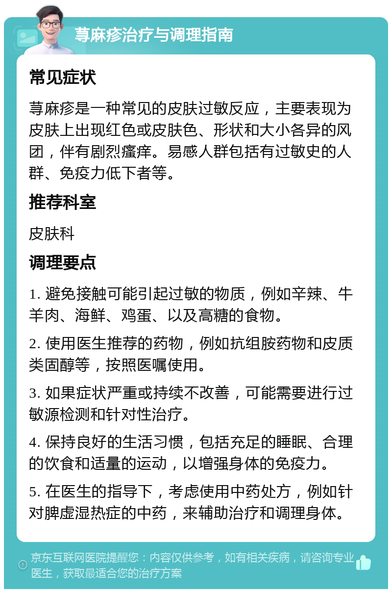 荨麻疹治疗与调理指南 常见症状 荨麻疹是一种常见的皮肤过敏反应，主要表现为皮肤上出现红色或皮肤色、形状和大小各异的风团，伴有剧烈瘙痒。易感人群包括有过敏史的人群、免疫力低下者等。 推荐科室 皮肤科 调理要点 1. 避免接触可能引起过敏的物质，例如辛辣、牛羊肉、海鲜、鸡蛋、以及高糖的食物。 2. 使用医生推荐的药物，例如抗组胺药物和皮质类固醇等，按照医嘱使用。 3. 如果症状严重或持续不改善，可能需要进行过敏源检测和针对性治疗。 4. 保持良好的生活习惯，包括充足的睡眠、合理的饮食和适量的运动，以增强身体的免疫力。 5. 在医生的指导下，考虑使用中药处方，例如针对脾虚湿热症的中药，来辅助治疗和调理身体。