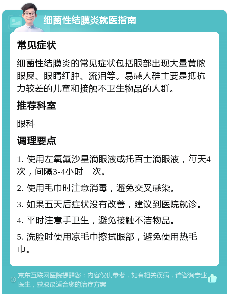 细菌性结膜炎就医指南 常见症状 细菌性结膜炎的常见症状包括眼部出现大量黄脓眼屎、眼睛红肿、流泪等。易感人群主要是抵抗力较差的儿童和接触不卫生物品的人群。 推荐科室 眼科 调理要点 1. 使用左氧氟沙星滴眼液或托百士滴眼液，每天4次，间隔3-4小时一次。 2. 使用毛巾时注意消毒，避免交叉感染。 3. 如果五天后症状没有改善，建议到医院就诊。 4. 平时注意手卫生，避免接触不洁物品。 5. 洗脸时使用凉毛巾擦拭眼部，避免使用热毛巾。