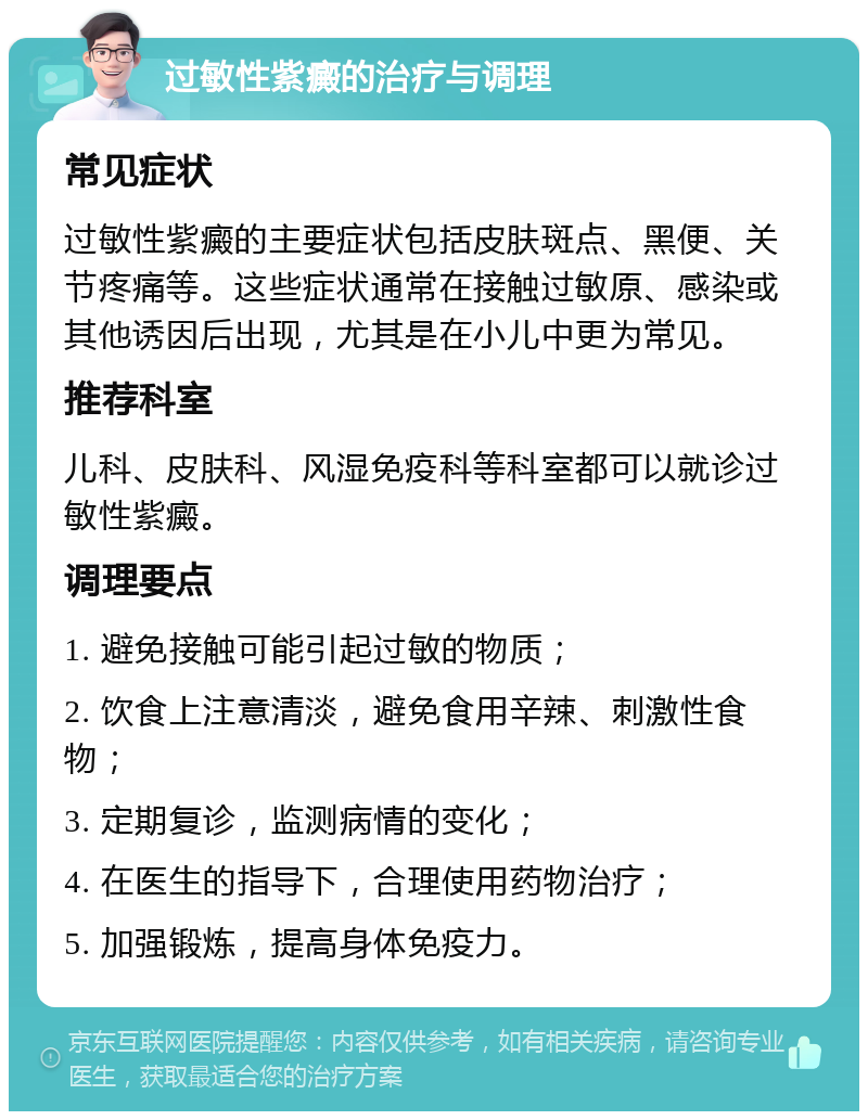 过敏性紫癜的治疗与调理 常见症状 过敏性紫癜的主要症状包括皮肤斑点、黑便、关节疼痛等。这些症状通常在接触过敏原、感染或其他诱因后出现，尤其是在小儿中更为常见。 推荐科室 儿科、皮肤科、风湿免疫科等科室都可以就诊过敏性紫癜。 调理要点 1. 避免接触可能引起过敏的物质； 2. 饮食上注意清淡，避免食用辛辣、刺激性食物； 3. 定期复诊，监测病情的变化； 4. 在医生的指导下，合理使用药物治疗； 5. 加强锻炼，提高身体免疫力。