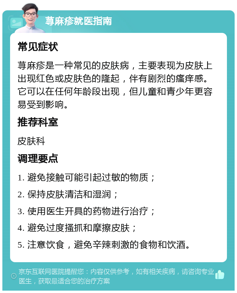 荨麻疹就医指南 常见症状 荨麻疹是一种常见的皮肤病，主要表现为皮肤上出现红色或皮肤色的隆起，伴有剧烈的瘙痒感。它可以在任何年龄段出现，但儿童和青少年更容易受到影响。 推荐科室 皮肤科 调理要点 1. 避免接触可能引起过敏的物质； 2. 保持皮肤清洁和湿润； 3. 使用医生开具的药物进行治疗； 4. 避免过度搔抓和摩擦皮肤； 5. 注意饮食，避免辛辣刺激的食物和饮酒。