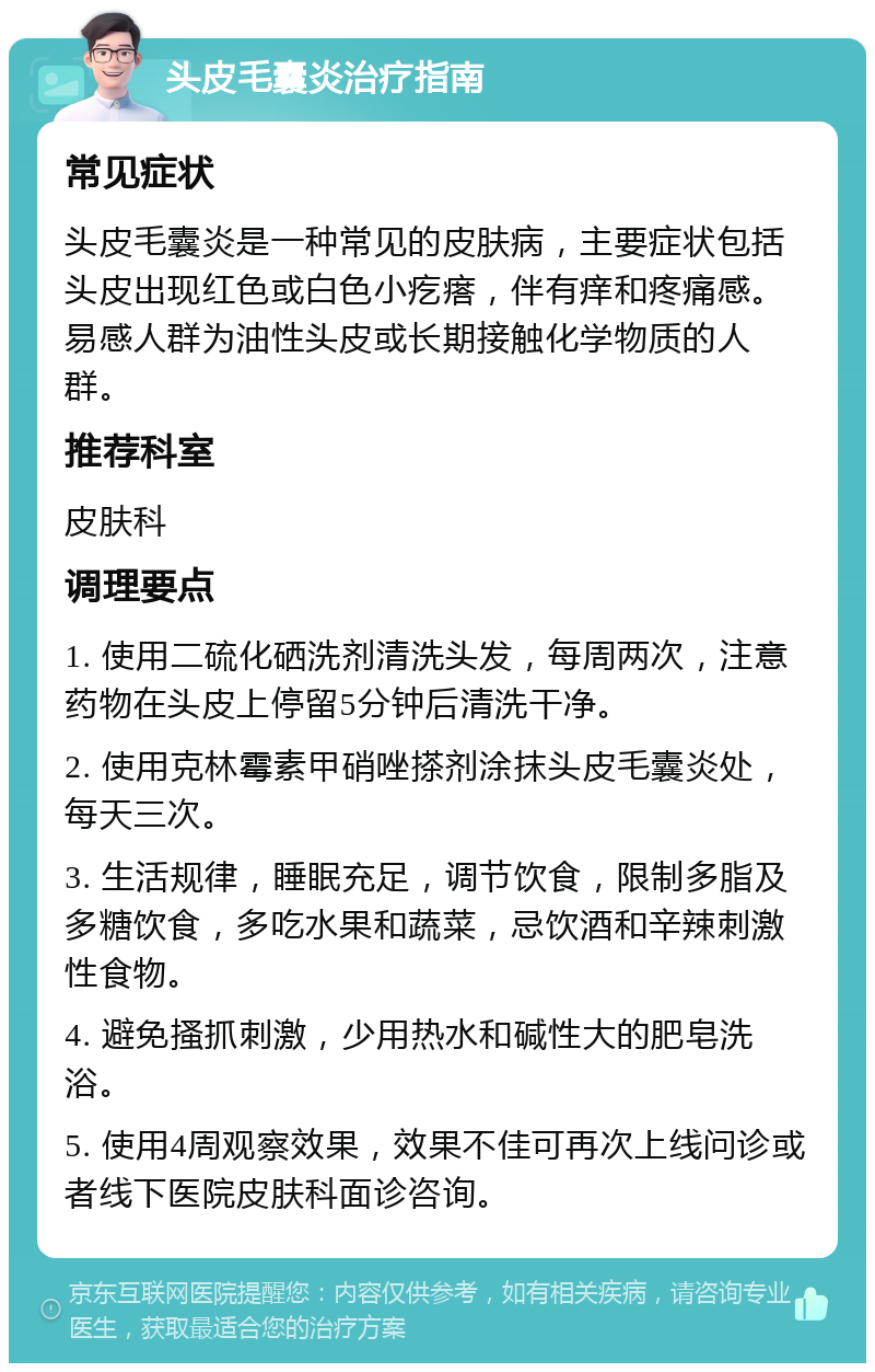 头皮毛囊炎治疗指南 常见症状 头皮毛囊炎是一种常见的皮肤病，主要症状包括头皮出现红色或白色小疙瘩，伴有痒和疼痛感。易感人群为油性头皮或长期接触化学物质的人群。 推荐科室 皮肤科 调理要点 1. 使用二硫化硒洗剂清洗头发，每周两次，注意药物在头皮上停留5分钟后清洗干净。 2. 使用克林霉素甲硝唑搽剂涂抹头皮毛囊炎处，每天三次。 3. 生活规律，睡眠充足，调节饮食，限制多脂及多糖饮食，多吃水果和蔬菜，忌饮酒和辛辣刺激性食物。 4. 避免搔抓刺激，少用热水和碱性大的肥皂洗浴。 5. 使用4周观察效果，效果不佳可再次上线问诊或者线下医院皮肤科面诊咨询。