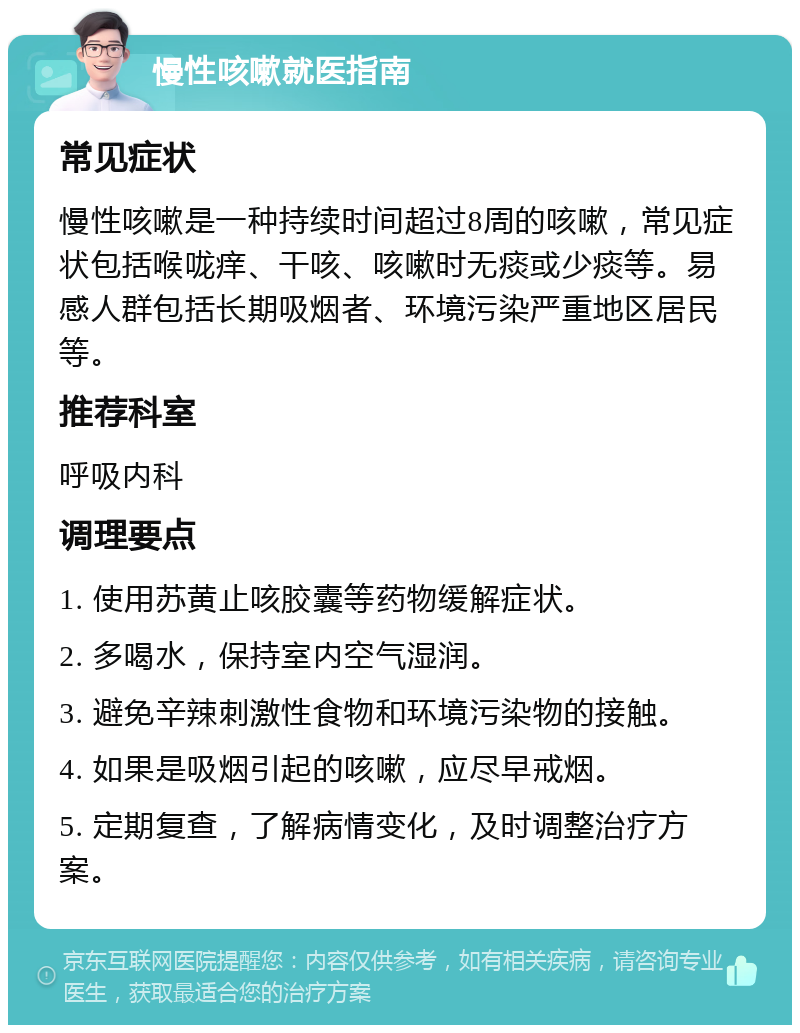 慢性咳嗽就医指南 常见症状 慢性咳嗽是一种持续时间超过8周的咳嗽，常见症状包括喉咙痒、干咳、咳嗽时无痰或少痰等。易感人群包括长期吸烟者、环境污染严重地区居民等。 推荐科室 呼吸内科 调理要点 1. 使用苏黄止咳胶囊等药物缓解症状。 2. 多喝水，保持室内空气湿润。 3. 避免辛辣刺激性食物和环境污染物的接触。 4. 如果是吸烟引起的咳嗽，应尽早戒烟。 5. 定期复查，了解病情变化，及时调整治疗方案。