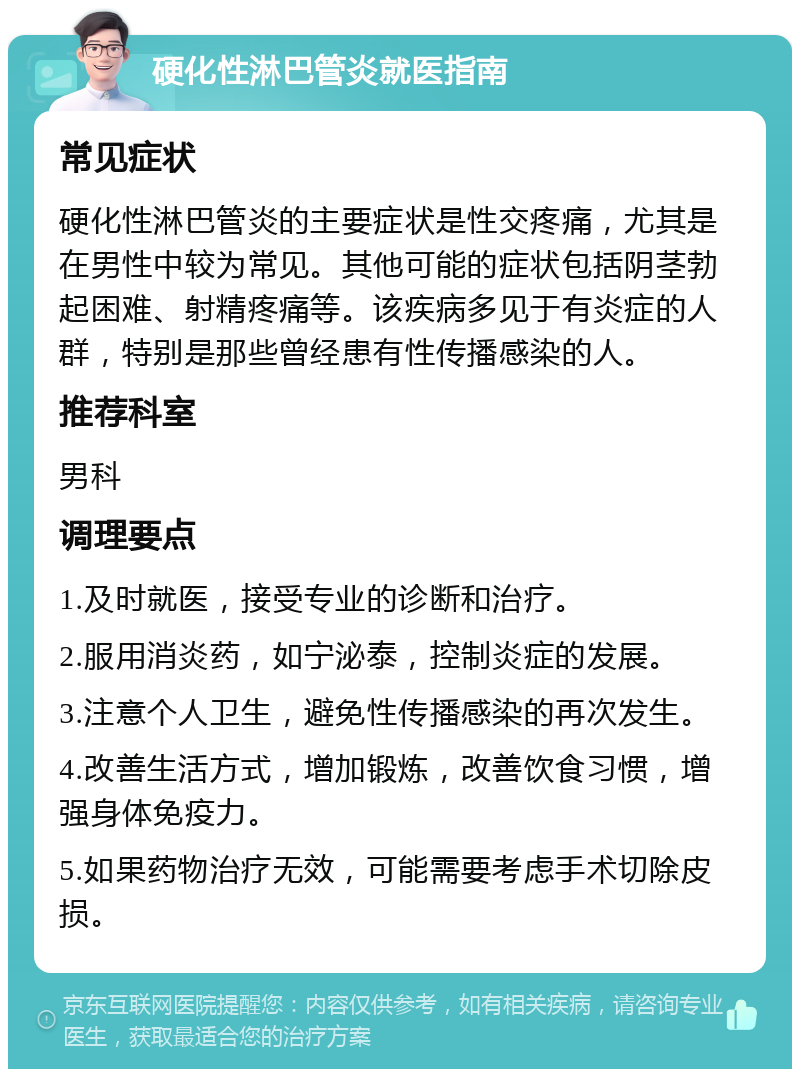 硬化性淋巴管炎就医指南 常见症状 硬化性淋巴管炎的主要症状是性交疼痛，尤其是在男性中较为常见。其他可能的症状包括阴茎勃起困难、射精疼痛等。该疾病多见于有炎症的人群，特别是那些曾经患有性传播感染的人。 推荐科室 男科 调理要点 1.及时就医，接受专业的诊断和治疗。 2.服用消炎药，如宁泌泰，控制炎症的发展。 3.注意个人卫生，避免性传播感染的再次发生。 4.改善生活方式，增加锻炼，改善饮食习惯，增强身体免疫力。 5.如果药物治疗无效，可能需要考虑手术切除皮损。