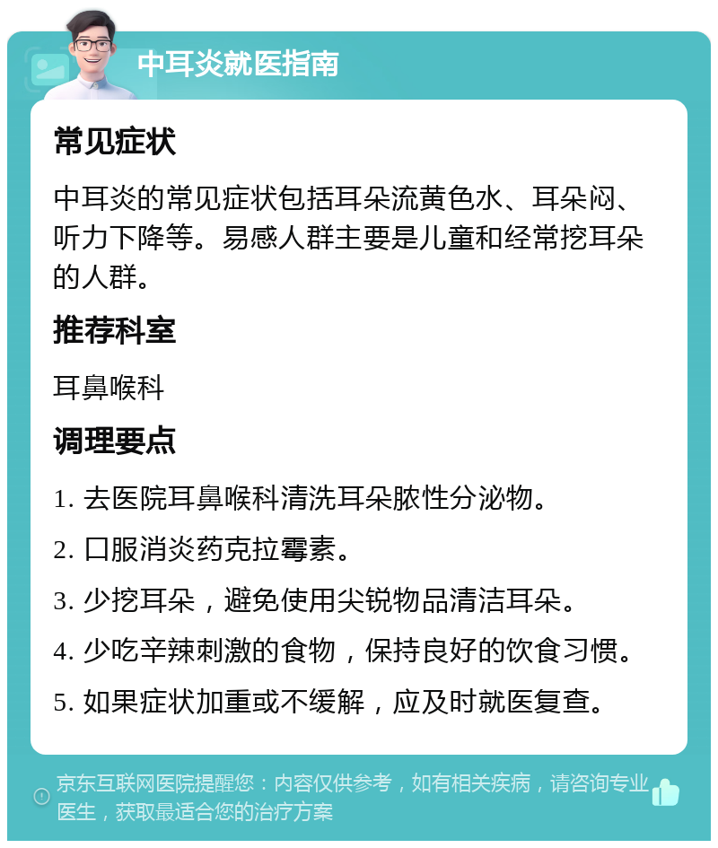 中耳炎就医指南 常见症状 中耳炎的常见症状包括耳朵流黄色水、耳朵闷、听力下降等。易感人群主要是儿童和经常挖耳朵的人群。 推荐科室 耳鼻喉科 调理要点 1. 去医院耳鼻喉科清洗耳朵脓性分泌物。 2. 口服消炎药克拉霉素。 3. 少挖耳朵，避免使用尖锐物品清洁耳朵。 4. 少吃辛辣刺激的食物，保持良好的饮食习惯。 5. 如果症状加重或不缓解，应及时就医复查。