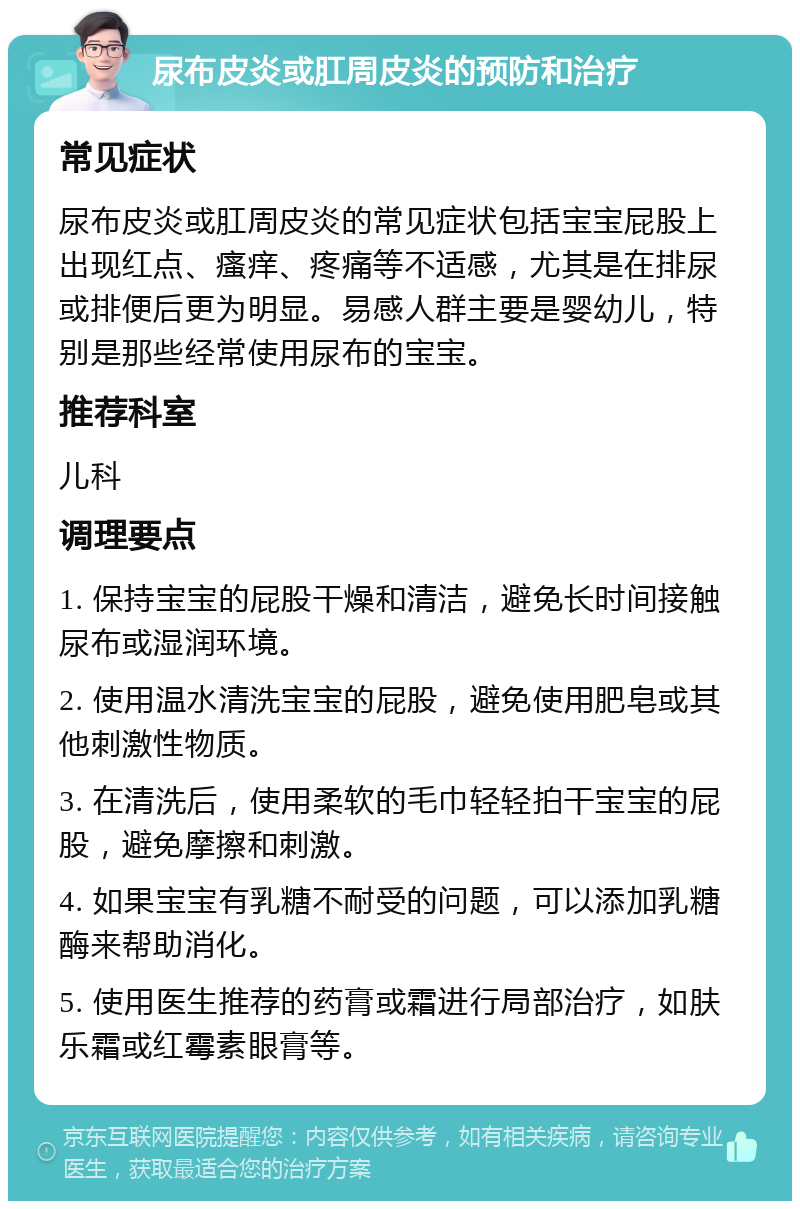 尿布皮炎或肛周皮炎的预防和治疗 常见症状 尿布皮炎或肛周皮炎的常见症状包括宝宝屁股上出现红点、瘙痒、疼痛等不适感，尤其是在排尿或排便后更为明显。易感人群主要是婴幼儿，特别是那些经常使用尿布的宝宝。 推荐科室 儿科 调理要点 1. 保持宝宝的屁股干燥和清洁，避免长时间接触尿布或湿润环境。 2. 使用温水清洗宝宝的屁股，避免使用肥皂或其他刺激性物质。 3. 在清洗后，使用柔软的毛巾轻轻拍干宝宝的屁股，避免摩擦和刺激。 4. 如果宝宝有乳糖不耐受的问题，可以添加乳糖酶来帮助消化。 5. 使用医生推荐的药膏或霜进行局部治疗，如肤乐霜或红霉素眼膏等。