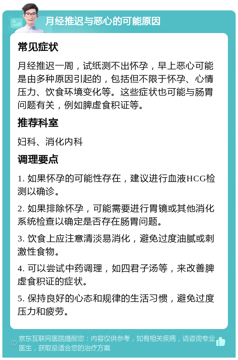 月经推迟与恶心的可能原因 常见症状 月经推迟一周，试纸测不出怀孕，早上恶心可能是由多种原因引起的，包括但不限于怀孕、心情压力、饮食环境变化等。这些症状也可能与肠胃问题有关，例如脾虚食积证等。 推荐科室 妇科、消化内科 调理要点 1. 如果怀孕的可能性存在，建议进行血液HCG检测以确诊。 2. 如果排除怀孕，可能需要进行胃镜或其他消化系统检查以确定是否存在肠胃问题。 3. 饮食上应注意清淡易消化，避免过度油腻或刺激性食物。 4. 可以尝试中药调理，如四君子汤等，来改善脾虚食积证的症状。 5. 保持良好的心态和规律的生活习惯，避免过度压力和疲劳。