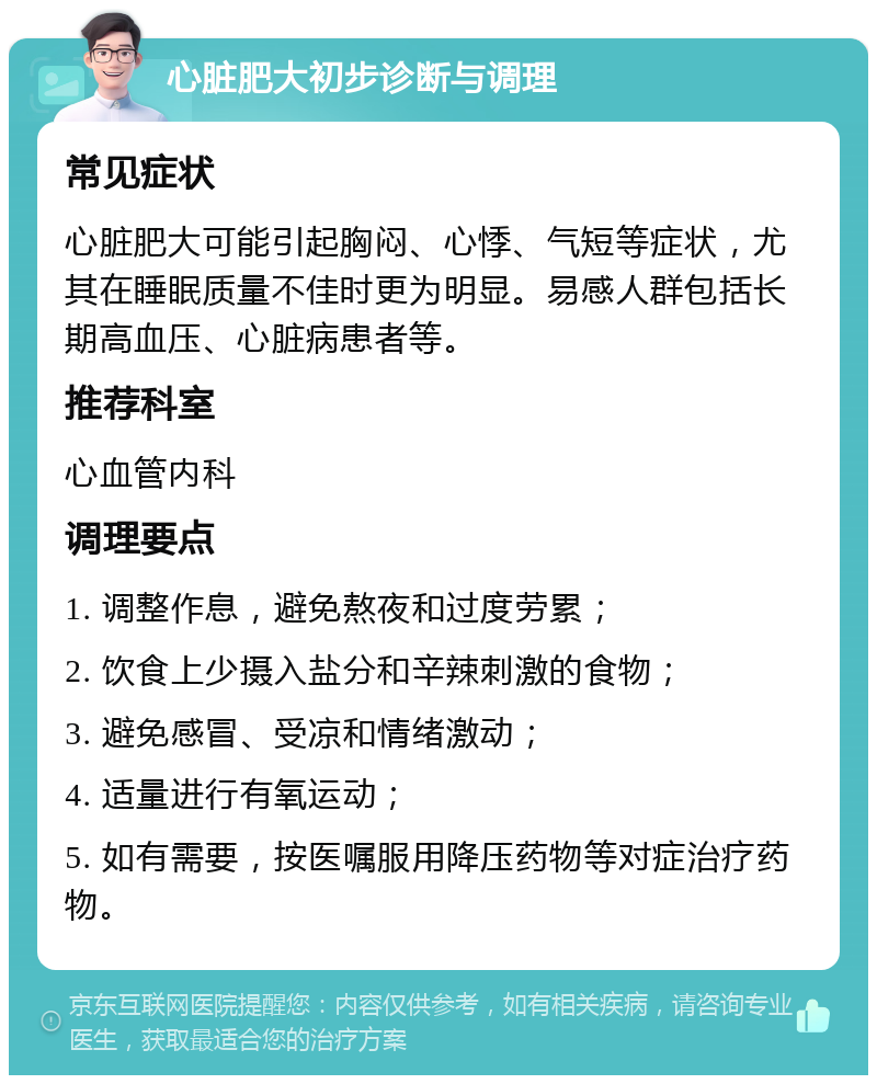 心脏肥大初步诊断与调理 常见症状 心脏肥大可能引起胸闷、心悸、气短等症状，尤其在睡眠质量不佳时更为明显。易感人群包括长期高血压、心脏病患者等。 推荐科室 心血管内科 调理要点 1. 调整作息，避免熬夜和过度劳累； 2. 饮食上少摄入盐分和辛辣刺激的食物； 3. 避免感冒、受凉和情绪激动； 4. 适量进行有氧运动； 5. 如有需要，按医嘱服用降压药物等对症治疗药物。