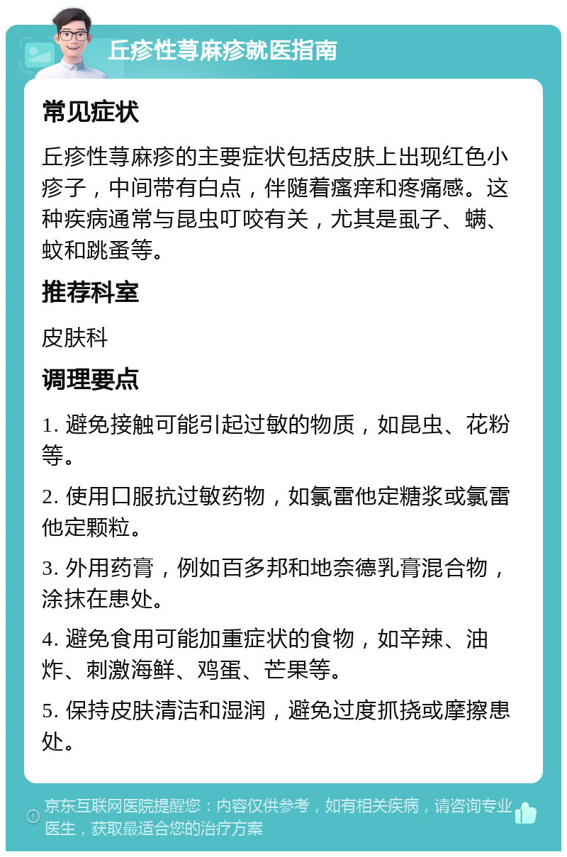 丘疹性荨麻疹就医指南 常见症状 丘疹性荨麻疹的主要症状包括皮肤上出现红色小疹子，中间带有白点，伴随着瘙痒和疼痛感。这种疾病通常与昆虫叮咬有关，尤其是虱子、螨、蚊和跳蚤等。 推荐科室 皮肤科 调理要点 1. 避免接触可能引起过敏的物质，如昆虫、花粉等。 2. 使用口服抗过敏药物，如氯雷他定糖浆或氯雷他定颗粒。 3. 外用药膏，例如百多邦和地奈德乳膏混合物，涂抹在患处。 4. 避免食用可能加重症状的食物，如辛辣、油炸、刺激海鲜、鸡蛋、芒果等。 5. 保持皮肤清洁和湿润，避免过度抓挠或摩擦患处。