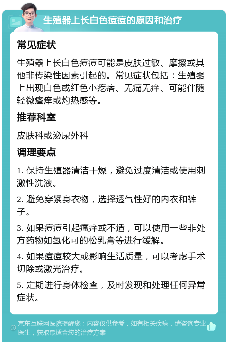 生殖器上长白色痘痘的原因和治疗 常见症状 生殖器上长白色痘痘可能是皮肤过敏、摩擦或其他非传染性因素引起的。常见症状包括：生殖器上出现白色或红色小疙瘩、无痛无痒、可能伴随轻微瘙痒或灼热感等。 推荐科室 皮肤科或泌尿外科 调理要点 1. 保持生殖器清洁干燥，避免过度清洁或使用刺激性洗液。 2. 避免穿紧身衣物，选择透气性好的内衣和裤子。 3. 如果痘痘引起瘙痒或不适，可以使用一些非处方药物如氢化可的松乳膏等进行缓解。 4. 如果痘痘较大或影响生活质量，可以考虑手术切除或激光治疗。 5. 定期进行身体检查，及时发现和处理任何异常症状。