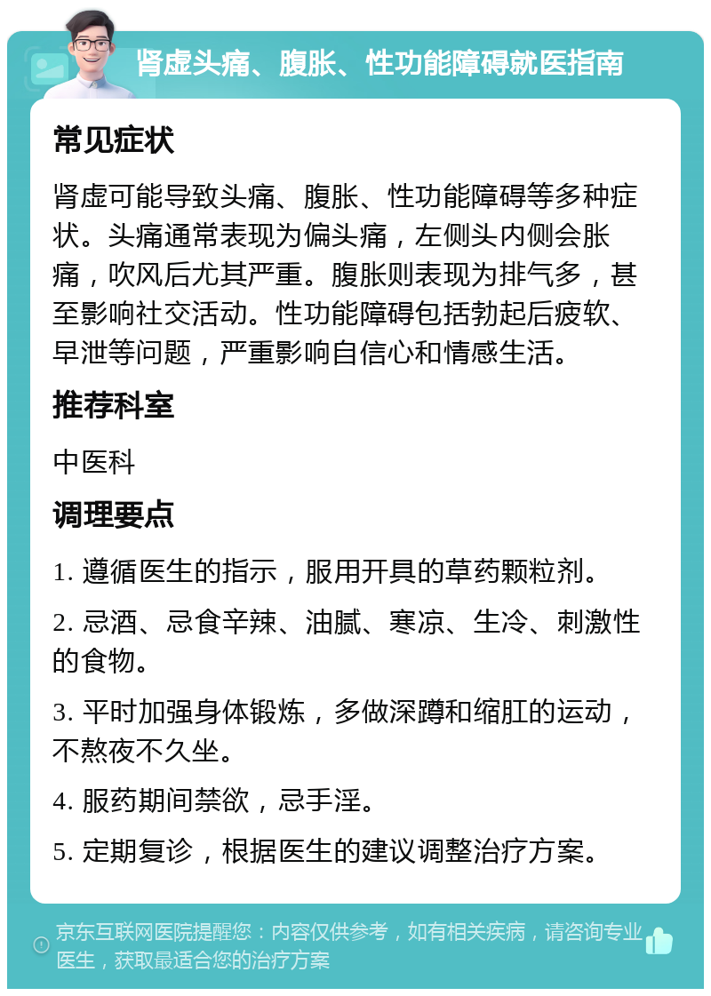 肾虚头痛、腹胀、性功能障碍就医指南 常见症状 肾虚可能导致头痛、腹胀、性功能障碍等多种症状。头痛通常表现为偏头痛，左侧头内侧会胀痛，吹风后尤其严重。腹胀则表现为排气多，甚至影响社交活动。性功能障碍包括勃起后疲软、早泄等问题，严重影响自信心和情感生活。 推荐科室 中医科 调理要点 1. 遵循医生的指示，服用开具的草药颗粒剂。 2. 忌酒、忌食辛辣、油腻、寒凉、生冷、刺激性的食物。 3. 平时加强身体锻炼，多做深蹲和缩肛的运动，不熬夜不久坐。 4. 服药期间禁欲，忌手淫。 5. 定期复诊，根据医生的建议调整治疗方案。