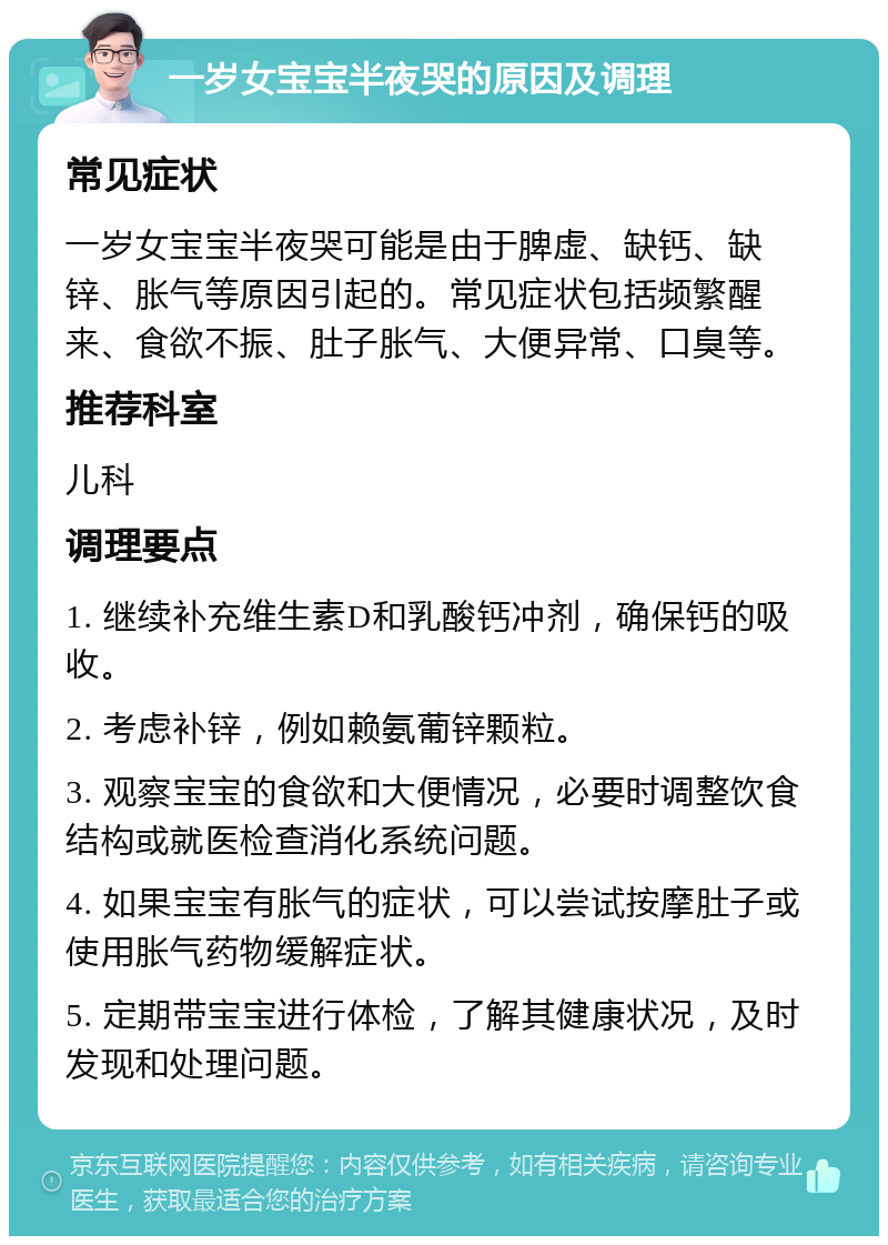 一岁女宝宝半夜哭的原因及调理 常见症状 一岁女宝宝半夜哭可能是由于脾虚、缺钙、缺锌、胀气等原因引起的。常见症状包括频繁醒来、食欲不振、肚子胀气、大便异常、口臭等。 推荐科室 儿科 调理要点 1. 继续补充维生素D和乳酸钙冲剂，确保钙的吸收。 2. 考虑补锌，例如赖氨葡锌颗粒。 3. 观察宝宝的食欲和大便情况，必要时调整饮食结构或就医检查消化系统问题。 4. 如果宝宝有胀气的症状，可以尝试按摩肚子或使用胀气药物缓解症状。 5. 定期带宝宝进行体检，了解其健康状况，及时发现和处理问题。