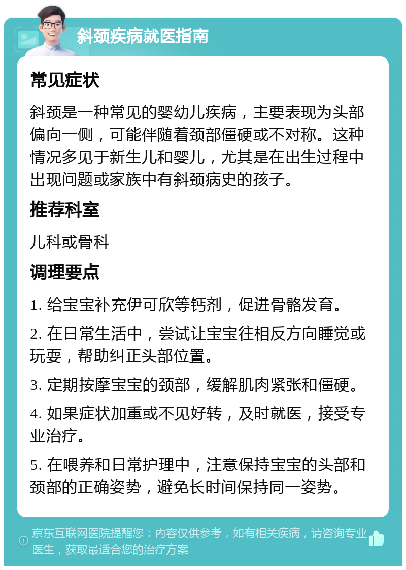 斜颈疾病就医指南 常见症状 斜颈是一种常见的婴幼儿疾病，主要表现为头部偏向一侧，可能伴随着颈部僵硬或不对称。这种情况多见于新生儿和婴儿，尤其是在出生过程中出现问题或家族中有斜颈病史的孩子。 推荐科室 儿科或骨科 调理要点 1. 给宝宝补充伊可欣等钙剂，促进骨骼发育。 2. 在日常生活中，尝试让宝宝往相反方向睡觉或玩耍，帮助纠正头部位置。 3. 定期按摩宝宝的颈部，缓解肌肉紧张和僵硬。 4. 如果症状加重或不见好转，及时就医，接受专业治疗。 5. 在喂养和日常护理中，注意保持宝宝的头部和颈部的正确姿势，避免长时间保持同一姿势。