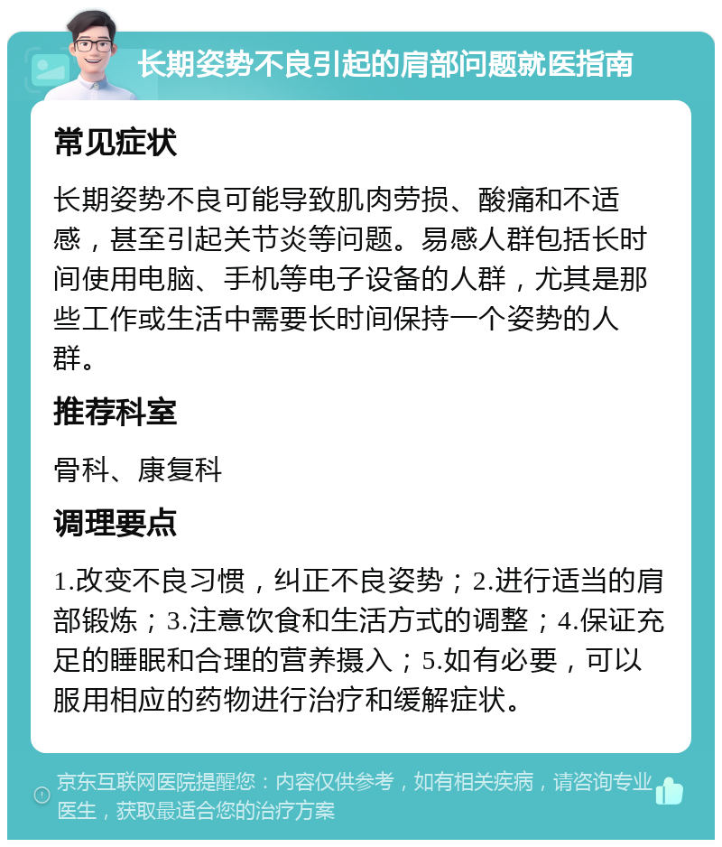 长期姿势不良引起的肩部问题就医指南 常见症状 长期姿势不良可能导致肌肉劳损、酸痛和不适感，甚至引起关节炎等问题。易感人群包括长时间使用电脑、手机等电子设备的人群，尤其是那些工作或生活中需要长时间保持一个姿势的人群。 推荐科室 骨科、康复科 调理要点 1.改变不良习惯，纠正不良姿势；2.进行适当的肩部锻炼；3.注意饮食和生活方式的调整；4.保证充足的睡眠和合理的营养摄入；5.如有必要，可以服用相应的药物进行治疗和缓解症状。