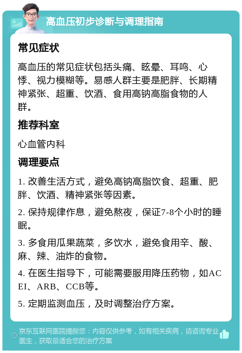 高血压初步诊断与调理指南 常见症状 高血压的常见症状包括头痛、眩晕、耳鸣、心悸、视力模糊等。易感人群主要是肥胖、长期精神紧张、超重、饮酒、食用高钠高脂食物的人群。 推荐科室 心血管内科 调理要点 1. 改善生活方式，避免高钠高脂饮食、超重、肥胖、饮酒、精神紧张等因素。 2. 保持规律作息，避免熬夜，保证7-8个小时的睡眠。 3. 多食用瓜果蔬菜，多饮水，避免食用辛、酸、麻、辣、油炸的食物。 4. 在医生指导下，可能需要服用降压药物，如ACEI、ARB、CCB等。 5. 定期监测血压，及时调整治疗方案。