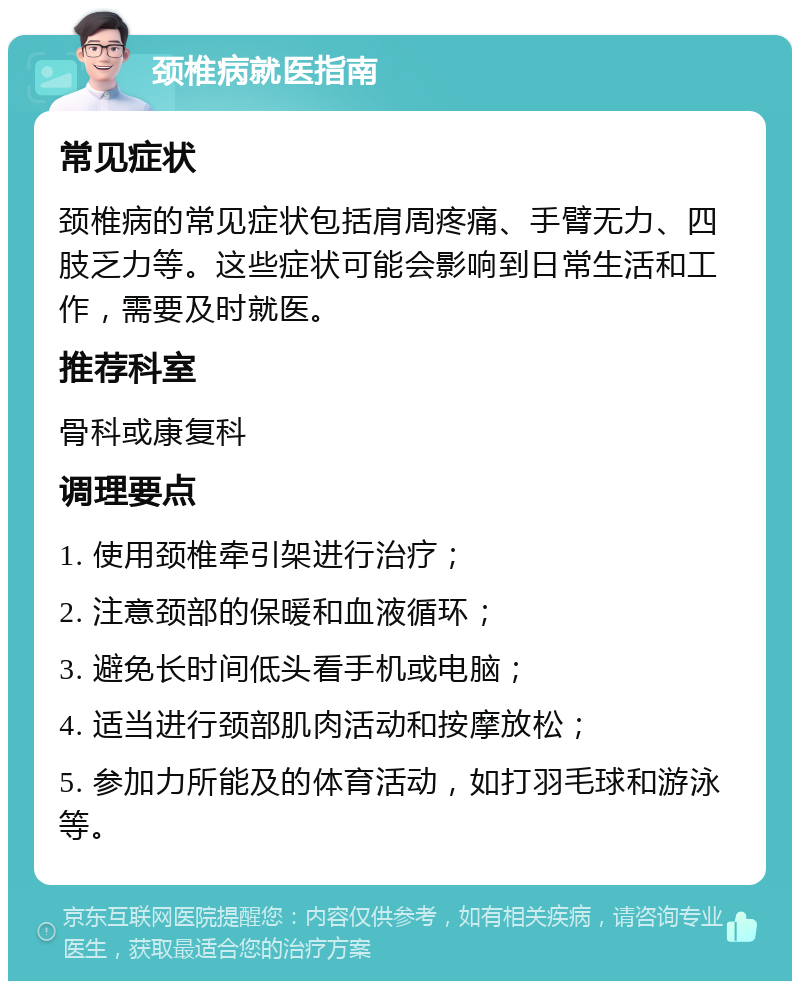 颈椎病就医指南 常见症状 颈椎病的常见症状包括肩周疼痛、手臂无力、四肢乏力等。这些症状可能会影响到日常生活和工作，需要及时就医。 推荐科室 骨科或康复科 调理要点 1. 使用颈椎牵引架进行治疗； 2. 注意颈部的保暖和血液循环； 3. 避免长时间低头看手机或电脑； 4. 适当进行颈部肌肉活动和按摩放松； 5. 参加力所能及的体育活动，如打羽毛球和游泳等。