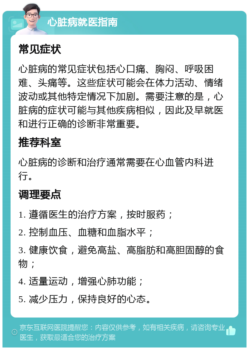 心脏病就医指南 常见症状 心脏病的常见症状包括心口痛、胸闷、呼吸困难、头痛等。这些症状可能会在体力活动、情绪波动或其他特定情况下加剧。需要注意的是，心脏病的症状可能与其他疾病相似，因此及早就医和进行正确的诊断非常重要。 推荐科室 心脏病的诊断和治疗通常需要在心血管内科进行。 调理要点 1. 遵循医生的治疗方案，按时服药； 2. 控制血压、血糖和血脂水平； 3. 健康饮食，避免高盐、高脂肪和高胆固醇的食物； 4. 适量运动，增强心肺功能； 5. 减少压力，保持良好的心态。