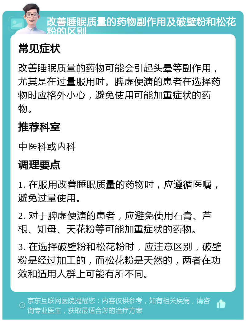 改善睡眠质量的药物副作用及破壁粉和松花粉的区别 常见症状 改善睡眠质量的药物可能会引起头晕等副作用，尤其是在过量服用时。脾虚便溏的患者在选择药物时应格外小心，避免使用可能加重症状的药物。 推荐科室 中医科或内科 调理要点 1. 在服用改善睡眠质量的药物时，应遵循医嘱，避免过量使用。 2. 对于脾虚便溏的患者，应避免使用石膏、芦根、知母、天花粉等可能加重症状的药物。 3. 在选择破壁粉和松花粉时，应注意区别，破壁粉是经过加工的，而松花粉是天然的，两者在功效和适用人群上可能有所不同。