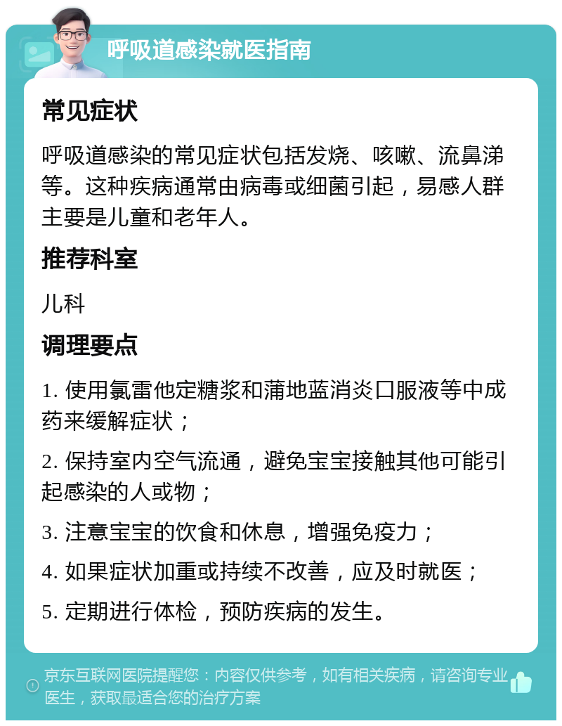 呼吸道感染就医指南 常见症状 呼吸道感染的常见症状包括发烧、咳嗽、流鼻涕等。这种疾病通常由病毒或细菌引起，易感人群主要是儿童和老年人。 推荐科室 儿科 调理要点 1. 使用氯雷他定糖浆和蒲地蓝消炎口服液等中成药来缓解症状； 2. 保持室内空气流通，避免宝宝接触其他可能引起感染的人或物； 3. 注意宝宝的饮食和休息，增强免疫力； 4. 如果症状加重或持续不改善，应及时就医； 5. 定期进行体检，预防疾病的发生。