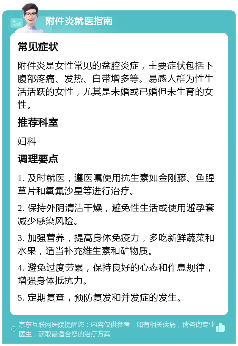 附件炎就医指南 常见症状 附件炎是女性常见的盆腔炎症，主要症状包括下腹部疼痛、发热、白带增多等。易感人群为性生活活跃的女性，尤其是未婚或已婚但未生育的女性。 推荐科室 妇科 调理要点 1. 及时就医，遵医嘱使用抗生素如金刚藤、鱼腥草片和氧氟沙星等进行治疗。 2. 保持外阴清洁干燥，避免性生活或使用避孕套减少感染风险。 3. 加强营养，提高身体免疫力，多吃新鲜蔬菜和水果，适当补充维生素和矿物质。 4. 避免过度劳累，保持良好的心态和作息规律，增强身体抵抗力。 5. 定期复查，预防复发和并发症的发生。