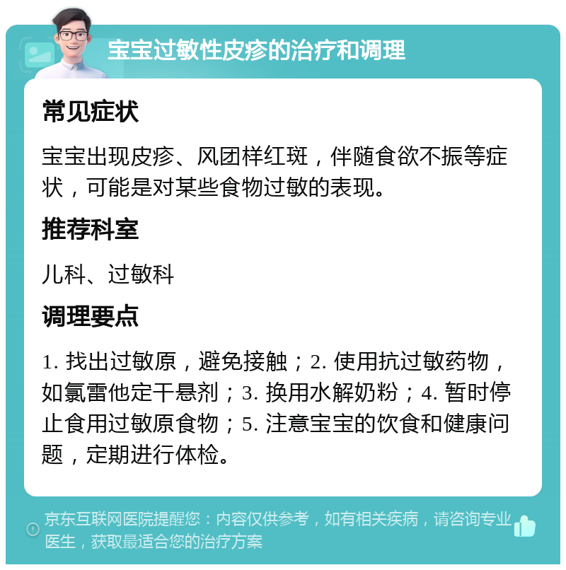 宝宝过敏性皮疹的治疗和调理 常见症状 宝宝出现皮疹、风团样红斑，伴随食欲不振等症状，可能是对某些食物过敏的表现。 推荐科室 儿科、过敏科 调理要点 1. 找出过敏原，避免接触；2. 使用抗过敏药物，如氯雷他定干悬剂；3. 换用水解奶粉；4. 暂时停止食用过敏原食物；5. 注意宝宝的饮食和健康问题，定期进行体检。