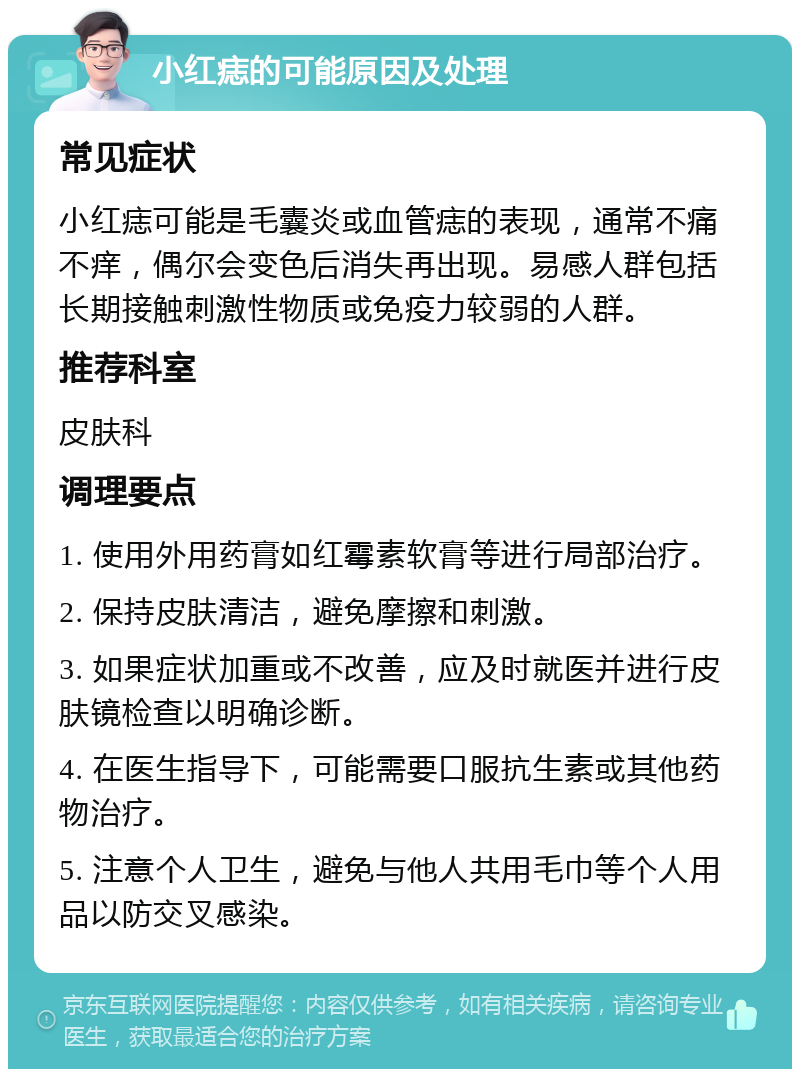 小红痣的可能原因及处理 常见症状 小红痣可能是毛囊炎或血管痣的表现，通常不痛不痒，偶尔会变色后消失再出现。易感人群包括长期接触刺激性物质或免疫力较弱的人群。 推荐科室 皮肤科 调理要点 1. 使用外用药膏如红霉素软膏等进行局部治疗。 2. 保持皮肤清洁，避免摩擦和刺激。 3. 如果症状加重或不改善，应及时就医并进行皮肤镜检查以明确诊断。 4. 在医生指导下，可能需要口服抗生素或其他药物治疗。 5. 注意个人卫生，避免与他人共用毛巾等个人用品以防交叉感染。