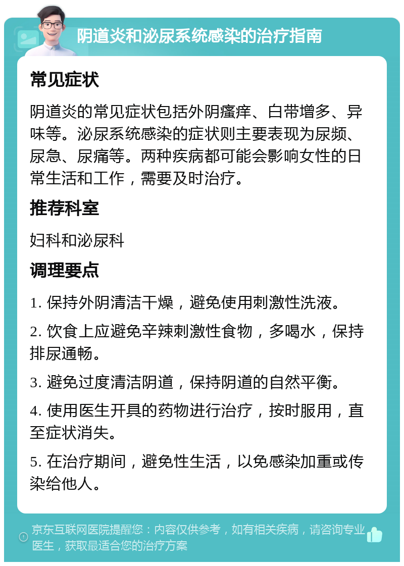 阴道炎和泌尿系统感染的治疗指南 常见症状 阴道炎的常见症状包括外阴瘙痒、白带增多、异味等。泌尿系统感染的症状则主要表现为尿频、尿急、尿痛等。两种疾病都可能会影响女性的日常生活和工作，需要及时治疗。 推荐科室 妇科和泌尿科 调理要点 1. 保持外阴清洁干燥，避免使用刺激性洗液。 2. 饮食上应避免辛辣刺激性食物，多喝水，保持排尿通畅。 3. 避免过度清洁阴道，保持阴道的自然平衡。 4. 使用医生开具的药物进行治疗，按时服用，直至症状消失。 5. 在治疗期间，避免性生活，以免感染加重或传染给他人。