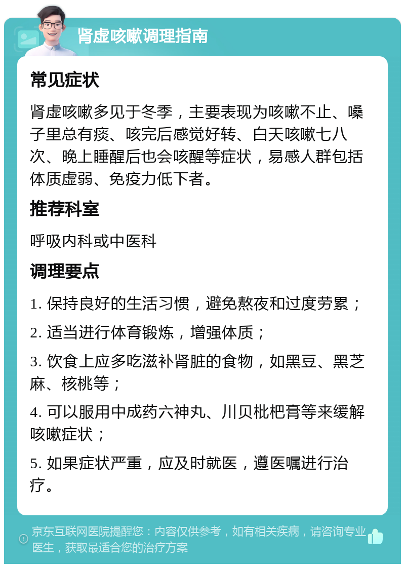 肾虚咳嗽调理指南 常见症状 肾虚咳嗽多见于冬季，主要表现为咳嗽不止、嗓子里总有痰、咳完后感觉好转、白天咳嗽七八次、晚上睡醒后也会咳醒等症状，易感人群包括体质虚弱、免疫力低下者。 推荐科室 呼吸内科或中医科 调理要点 1. 保持良好的生活习惯，避免熬夜和过度劳累； 2. 适当进行体育锻炼，增强体质； 3. 饮食上应多吃滋补肾脏的食物，如黑豆、黑芝麻、核桃等； 4. 可以服用中成药六神丸、川贝枇杷膏等来缓解咳嗽症状； 5. 如果症状严重，应及时就医，遵医嘱进行治疗。