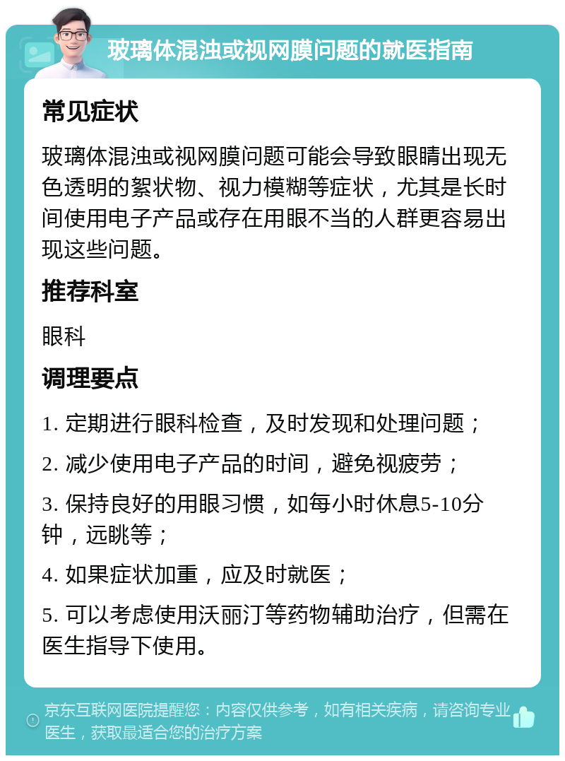 玻璃体混浊或视网膜问题的就医指南 常见症状 玻璃体混浊或视网膜问题可能会导致眼睛出现无色透明的絮状物、视力模糊等症状，尤其是长时间使用电子产品或存在用眼不当的人群更容易出现这些问题。 推荐科室 眼科 调理要点 1. 定期进行眼科检查，及时发现和处理问题； 2. 减少使用电子产品的时间，避免视疲劳； 3. 保持良好的用眼习惯，如每小时休息5-10分钟，远眺等； 4. 如果症状加重，应及时就医； 5. 可以考虑使用沃丽汀等药物辅助治疗，但需在医生指导下使用。