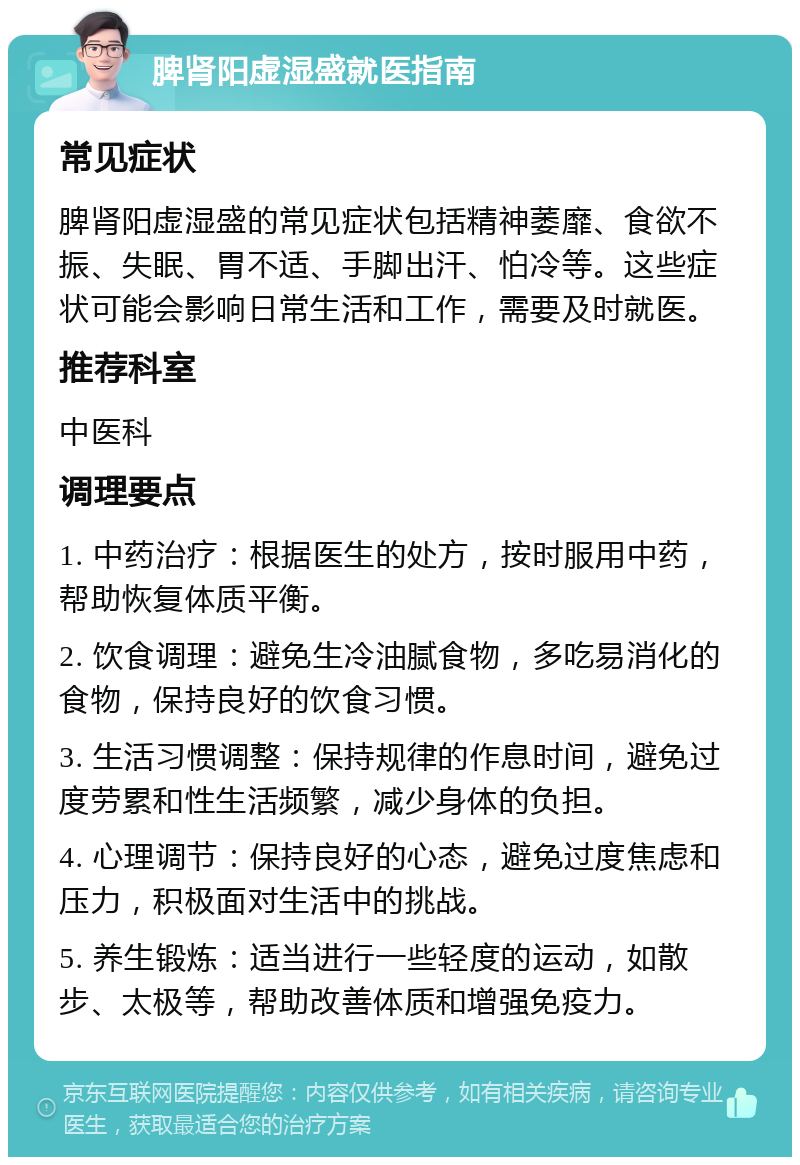 脾肾阳虚湿盛就医指南 常见症状 脾肾阳虚湿盛的常见症状包括精神萎靡、食欲不振、失眠、胃不适、手脚出汗、怕冷等。这些症状可能会影响日常生活和工作，需要及时就医。 推荐科室 中医科 调理要点 1. 中药治疗：根据医生的处方，按时服用中药，帮助恢复体质平衡。 2. 饮食调理：避免生冷油腻食物，多吃易消化的食物，保持良好的饮食习惯。 3. 生活习惯调整：保持规律的作息时间，避免过度劳累和性生活频繁，减少身体的负担。 4. 心理调节：保持良好的心态，避免过度焦虑和压力，积极面对生活中的挑战。 5. 养生锻炼：适当进行一些轻度的运动，如散步、太极等，帮助改善体质和增强免疫力。